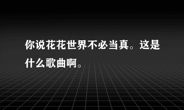 你说花花世界不必当真。这是什么歌曲啊。