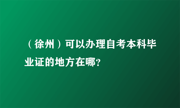 （徐州）可以办理自考本科毕业证的地方在哪？