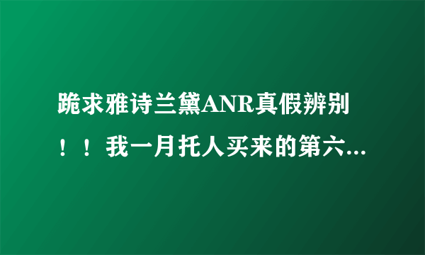 跪求雅诗兰黛ANR真假辨别！！我一月托人买来的第六代ANR字体开始褪色、而且质地较希、颜色比我一起