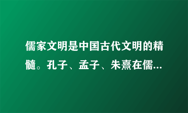 儒家文明是中国古代文明的精髓。孔子、孟子、朱熹在儒家思想的创立和发展过程中发挥了重要作用。阅读下列材料，回答问题：