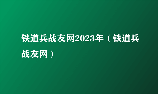 铁道兵战友网2023年（铁道兵战友网）