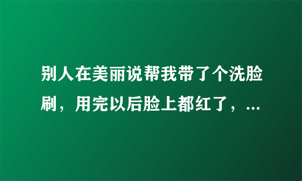 别人在美丽说帮我带了个洗脸刷，用完以后脸上都红了，特别是...