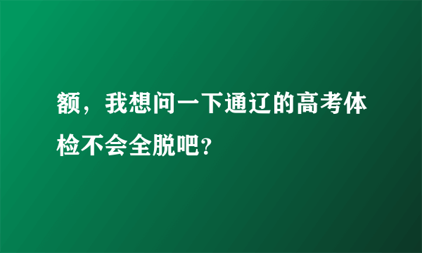 额，我想问一下通辽的高考体检不会全脱吧？