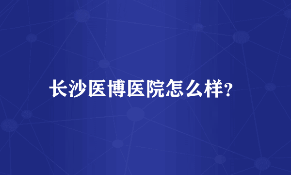 长沙医博医院怎么样？