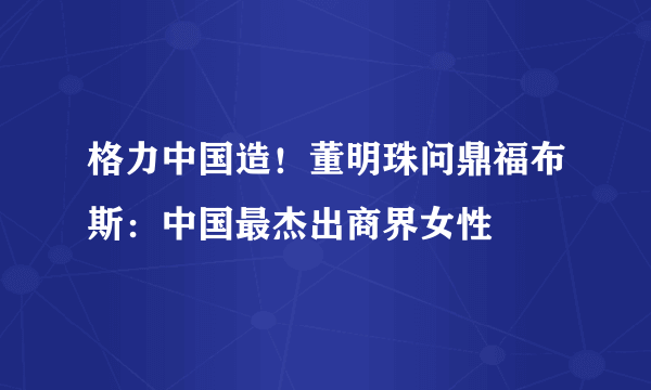 格力中国造！董明珠问鼎福布斯：中国最杰出商界女性