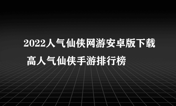 2022人气仙侠网游安卓版下载 高人气仙侠手游排行榜