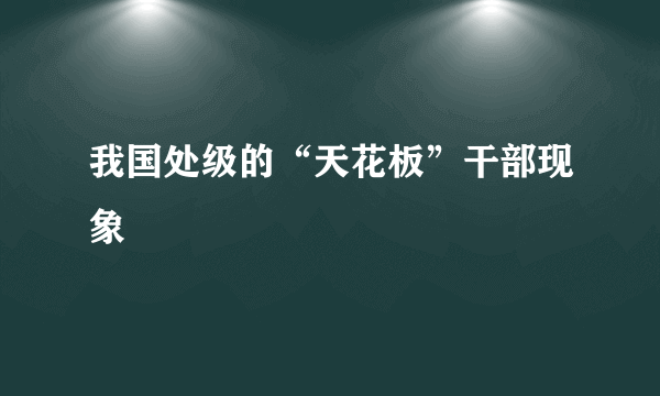 我国处级的“天花板”干部现象