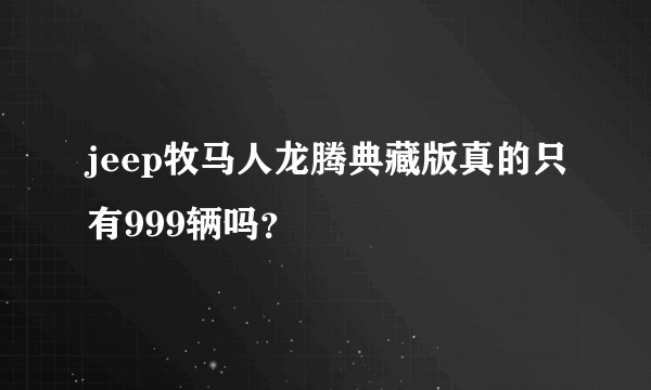 jeep牧马人龙腾典藏版真的只有999辆吗？