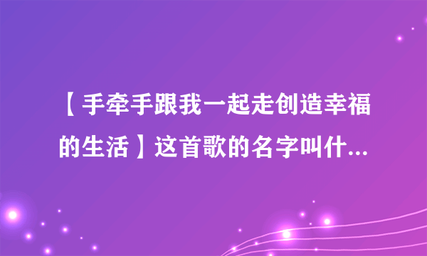 【手牵手跟我一起走创造幸福的生活】这首歌的名字叫什么来着？