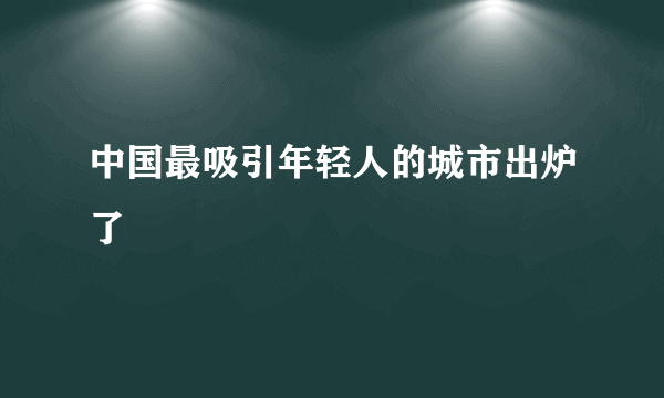 中国最吸引年轻人的城市出炉了