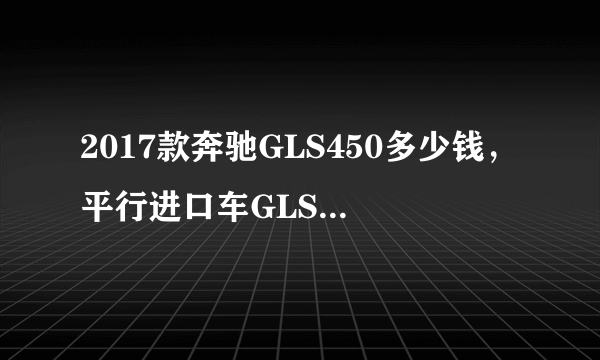 2017款奔驰GLS450多少钱，平行进口车GLS450报价？