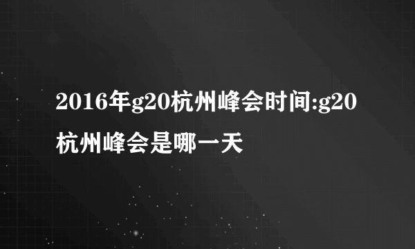 2016年g20杭州峰会时间:g20杭州峰会是哪一天