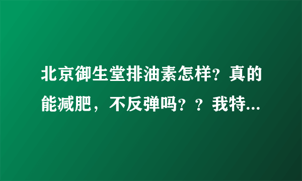 北京御生堂排油素怎样？真的能减肥，不反弹吗？？我特想减肥！帮忙告诉一下吧！不要告诉我是运动就行了哦