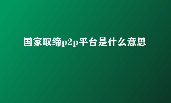 国家取缔p2p平台是什么意思