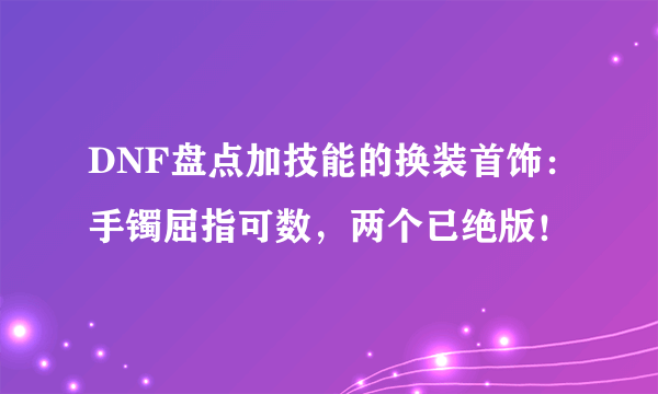 DNF盘点加技能的换装首饰：手镯屈指可数，两个已绝版！