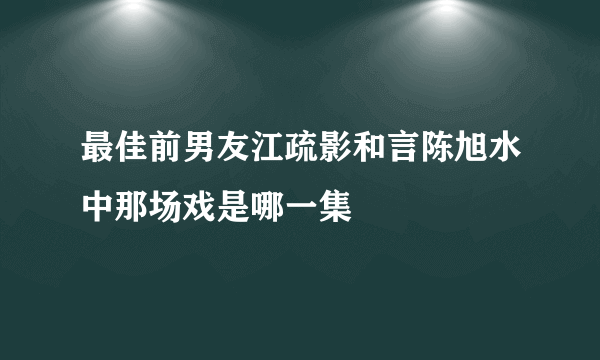 最佳前男友江疏影和言陈旭水中那场戏是哪一集