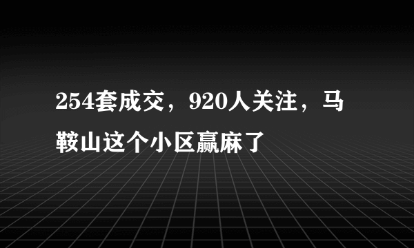 254套成交，920人关注，马鞍山这个小区赢麻了