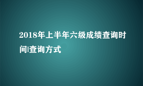 2018年上半年六级成绩查询时间|查询方式