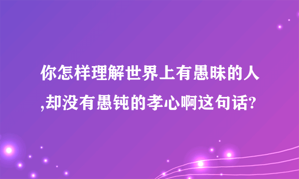 你怎样理解世界上有愚昧的人,却没有愚钝的孝心啊这句话?