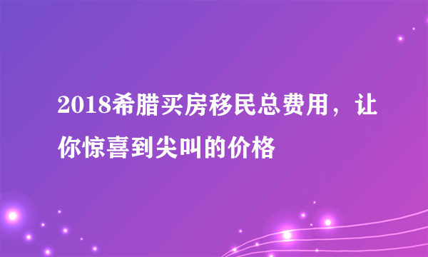 2018希腊买房移民总费用，让你惊喜到尖叫的价格