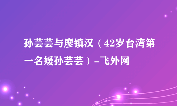 孙芸芸与廖镇汉（42岁台湾第一名媛孙芸芸）-飞外网