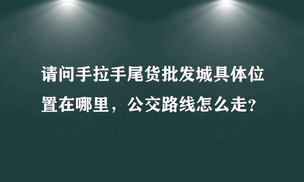 请问手拉手尾货批发城具体位置在哪里，公交路线怎么走？