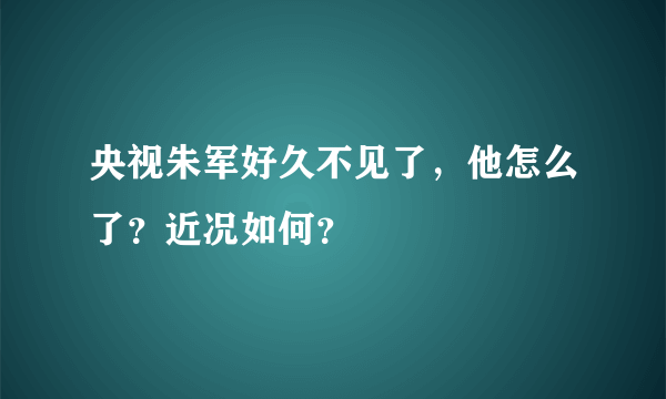 央视朱军好久不见了，他怎么了？近况如何？