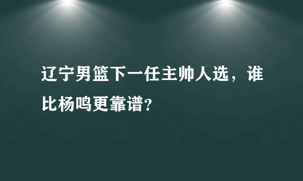 辽宁男篮下一任主帅人选，谁比杨鸣更靠谱？