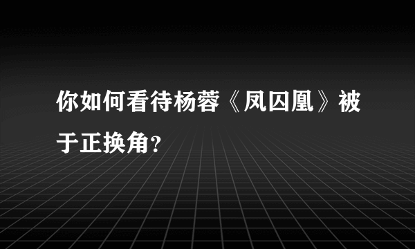 你如何看待杨蓉《凤囚凰》被于正换角？