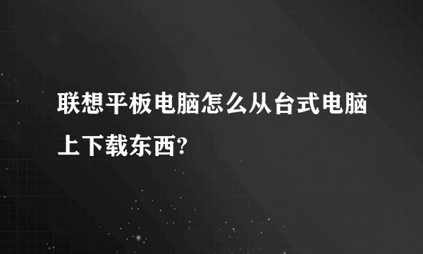 联想平板电脑怎么从台式电脑上下载东西?