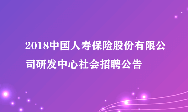 2018中国人寿保险股份有限公司研发中心社会招聘公告