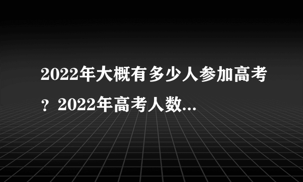 2022年大概有多少人参加高考？2022年高考人数比2021年多吗