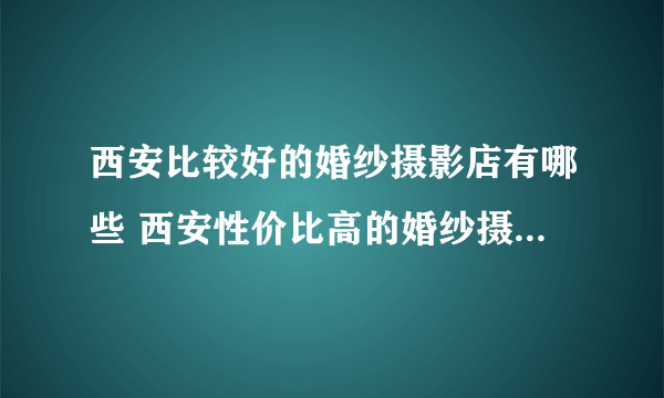 西安比较好的婚纱摄影店有哪些 西安性价比高的婚纱摄影店推荐