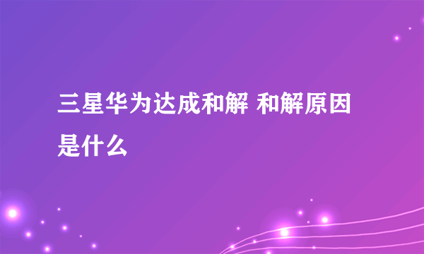 三星华为达成和解 和解原因是什么