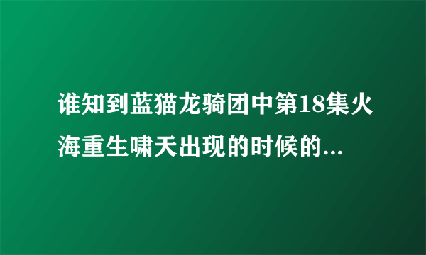 谁知到蓝猫龙骑团中第18集火海重生啸天出现的时候的音乐叫什么名字？？