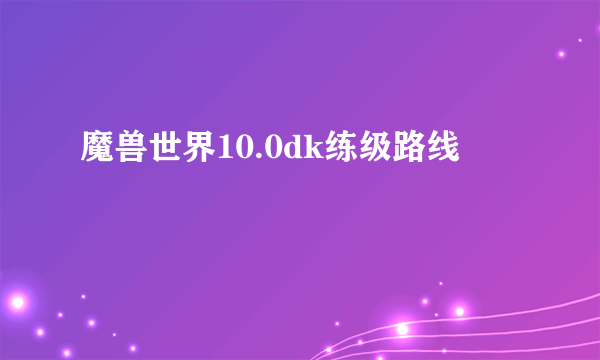 魔兽世界10.0dk练级路线