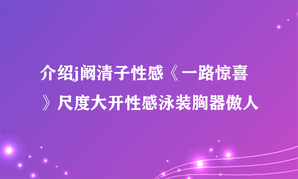 介绍j阚清子性感《一路惊喜》尺度大开性感泳装胸器傲人