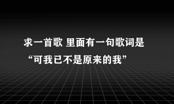 求一首歌 里面有一句歌词是“可我已不是原来的我”