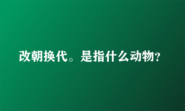 改朝换代。是指什么动物？