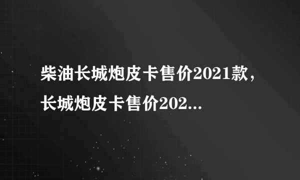 柴油长城炮皮卡售价2021款，长城炮皮卡售价2021柴油版