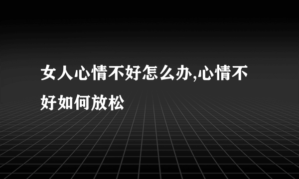 女人心情不好怎么办,心情不好如何放松