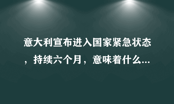 意大利宣布进入国家紧急状态，持续六个月，意味着什么？具体将采取哪些措施？