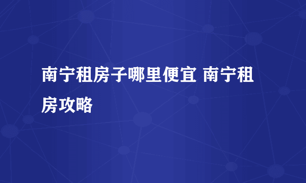 南宁租房子哪里便宜 南宁租房攻略