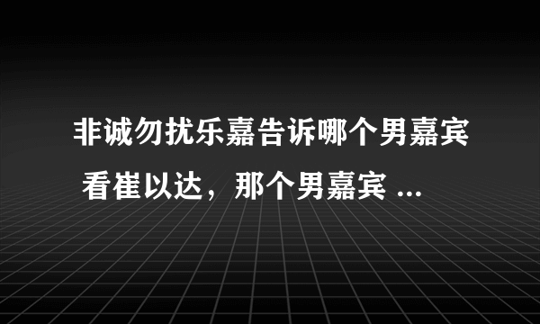 非诚勿扰乐嘉告诉哪个男嘉宾 看崔以达，那个男嘉宾 挺严谨的。对生活挺认真的、