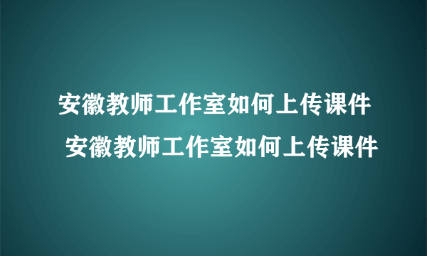 安徽教师工作室如何上传课件 安徽教师工作室如何上传课件