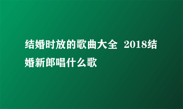 结婚时放的歌曲大全  2018结婚新郎唱什么歌