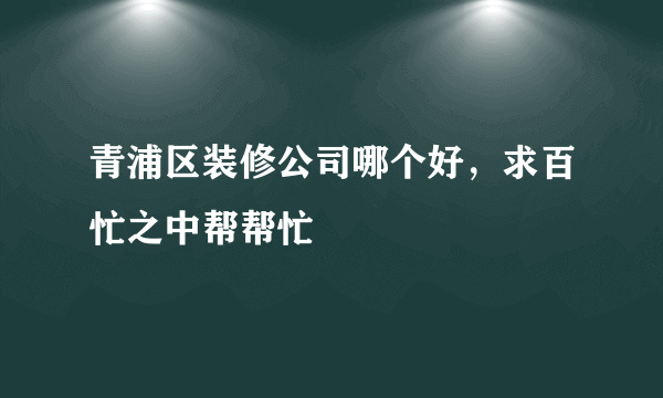 青浦区装修公司哪个好，求百忙之中帮帮忙