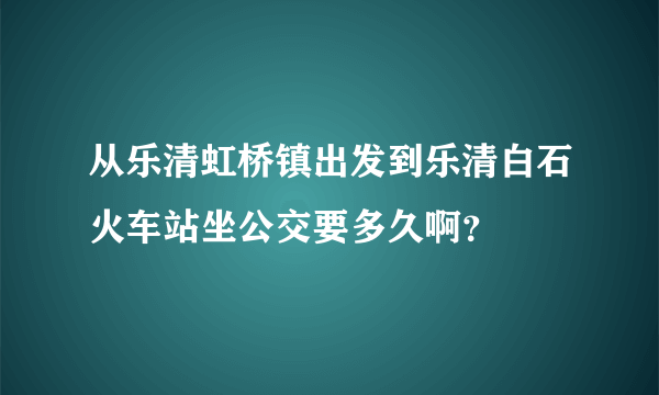 从乐清虹桥镇出发到乐清白石火车站坐公交要多久啊？