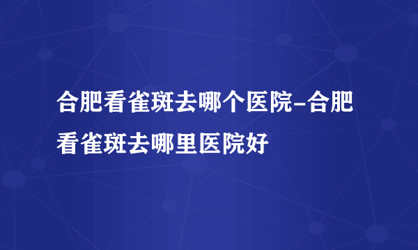 合肥看雀斑去哪个医院-合肥看雀斑去哪里医院好