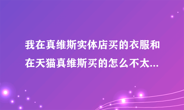 我在真维斯实体店买的衣服和在天猫真维斯买的怎么不太一样。有吊牌的是网上买的。